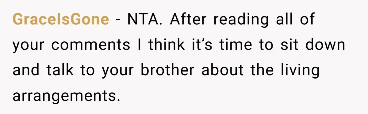 GraceIsGone − NTA. After reading all of your comments I think it’s time to sit down and talk to your brother about the living arrangements.