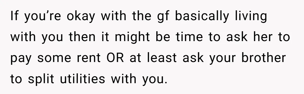 If you’re okay with the gf basically living with you then it might be time to ask her to pay some rent OR at least ask your brother to split...