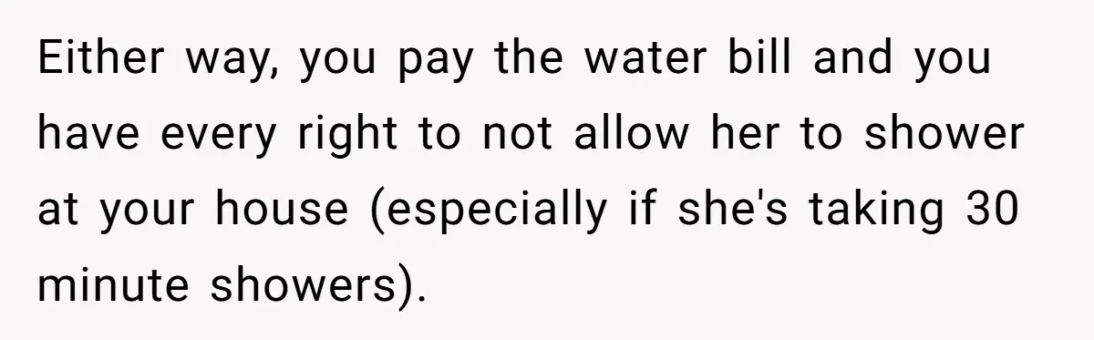 Either way, you pay the water bill and you have every right to not allow her to shower at your house (especially if she's taking 30 minute showers).