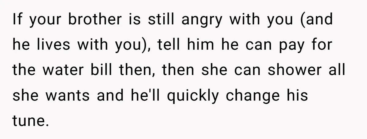If your brother is still angry with you (and he lives with you), tell him he can pay for the water bill then, then she can shower all she wants...