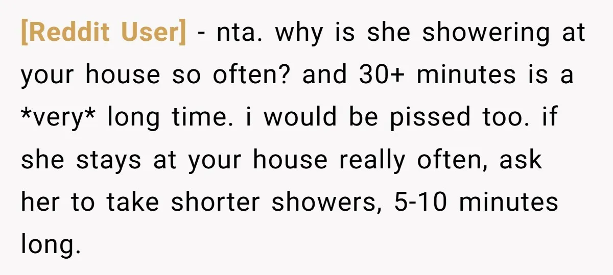[Reddit User] − nta. why is she showering at your house so often? and 30+ minutes is a *very* long time. i would be pissed too. if she stays at...