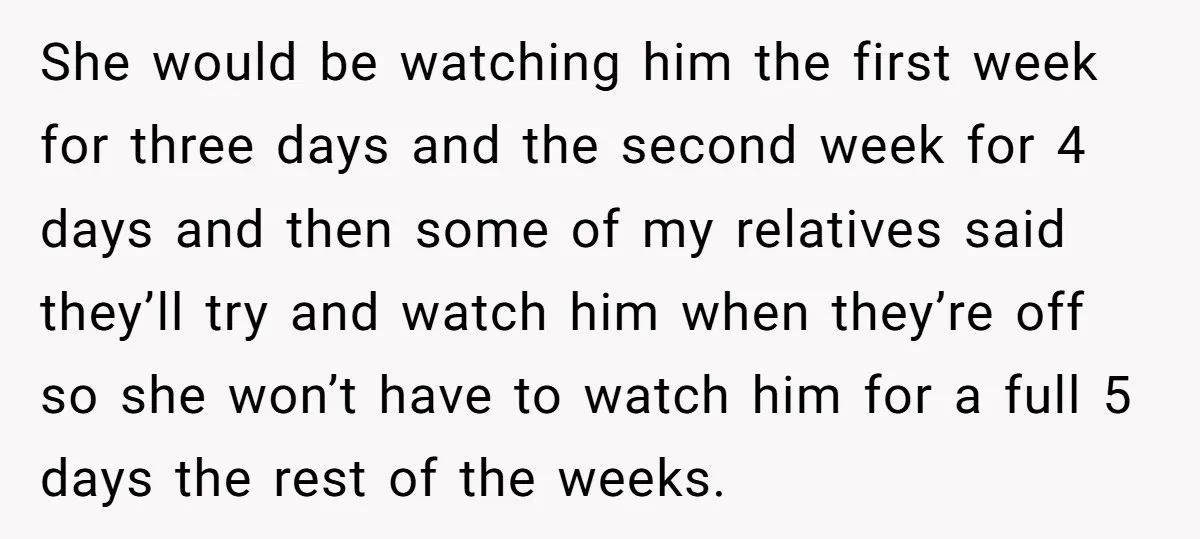 She would be watching him the first week for three days and the second week for 4 days and then some of my relatives said they’ll try and watch him...