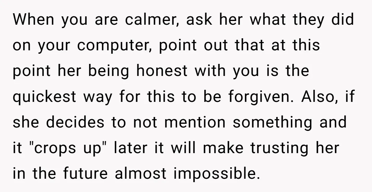 When you are calmer, ask her what they did on your computer, point out that at this point her being honest with you is the quickest way for this to...