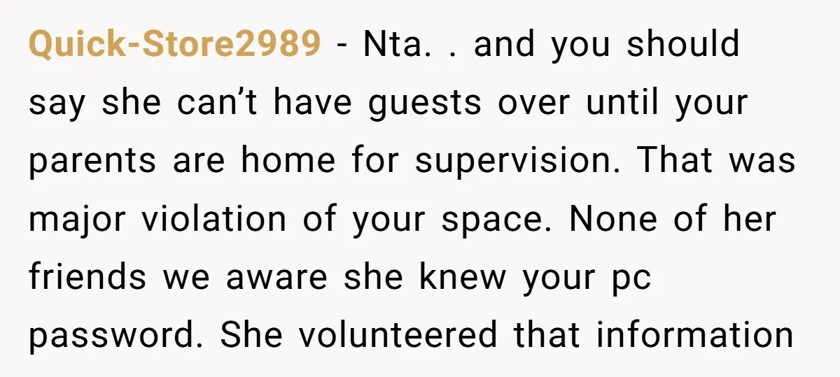 Quick-Store2989 - Nta. . and you should say she can’t have guests over until your parents are home for supervision. That was major violation of your space. None of her...
