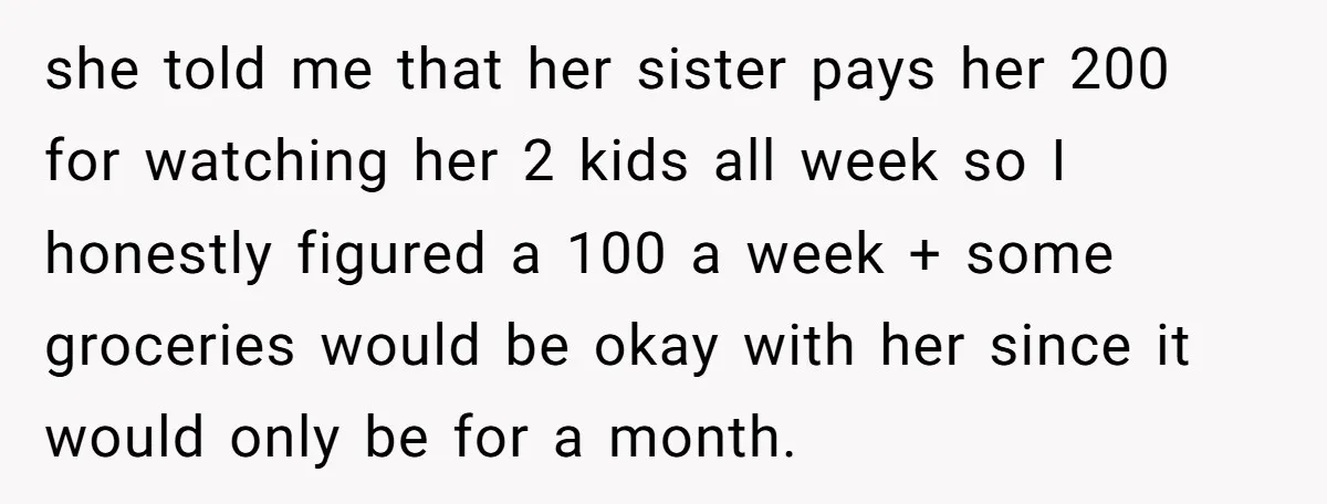 she told me that her sister pays her 200 for watching her 2 kids all week so I honestly figured a 100 a week + some groceries would be okay...