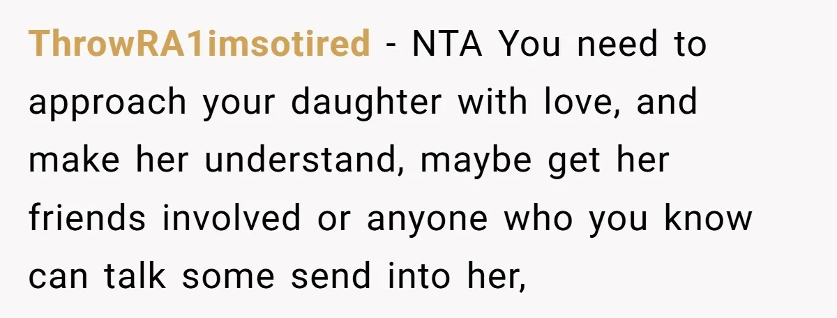 ThrowRA1imsotired − NTA You need to approach your daughter with love, and make her understand, maybe get her friends involved or anyone who you know can talk some send into...
