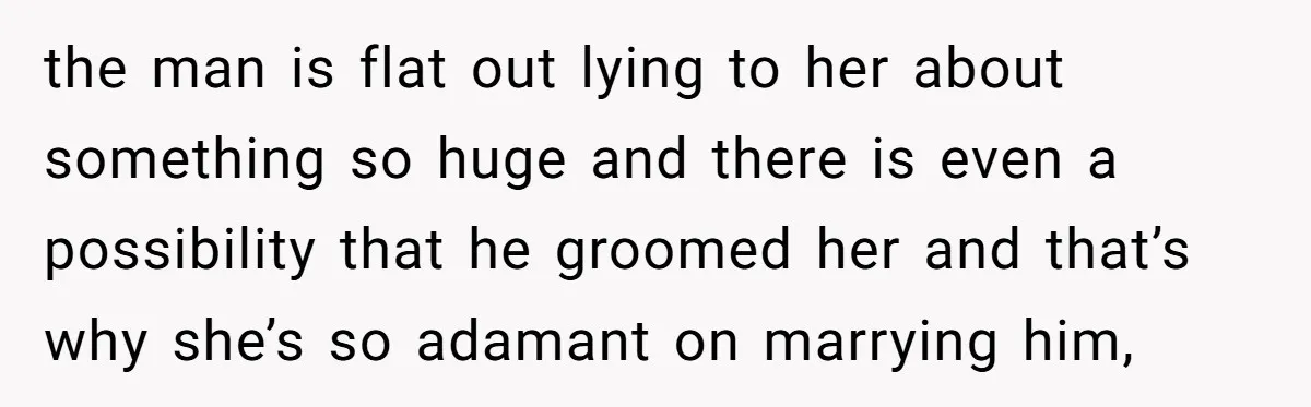 the man is flat out lying to her about something so huge and there is even a possibility that he groomed her and that’s why she’s so adamant on marrying...