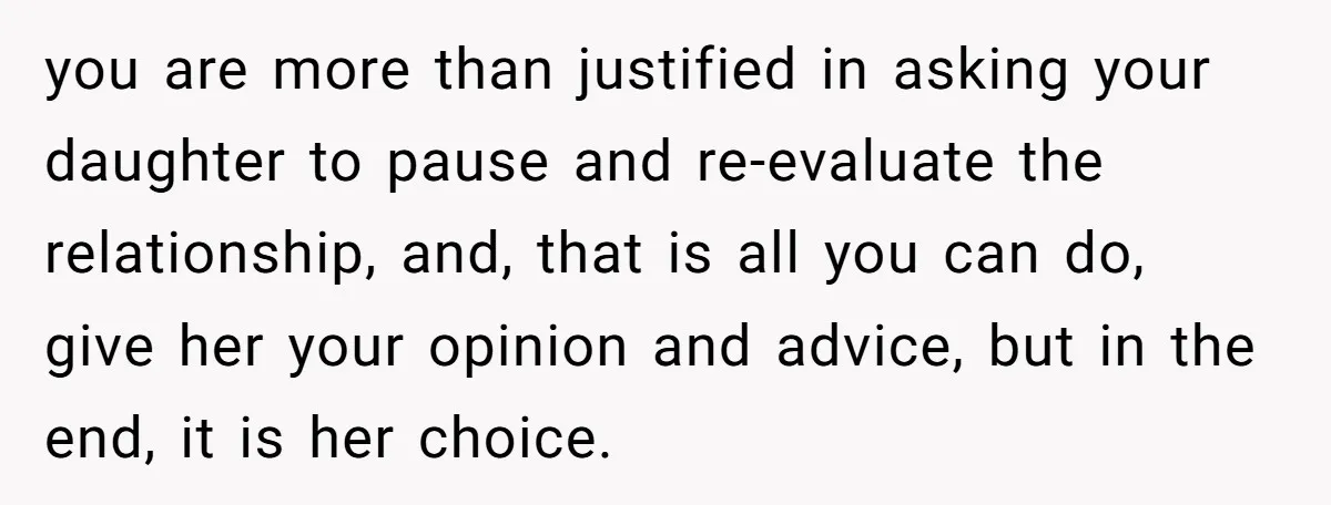 you are more than justified in asking your daughter to pause and re-evaluate the relationship, and, that is all you can do, give her your opinion and advice, but in...