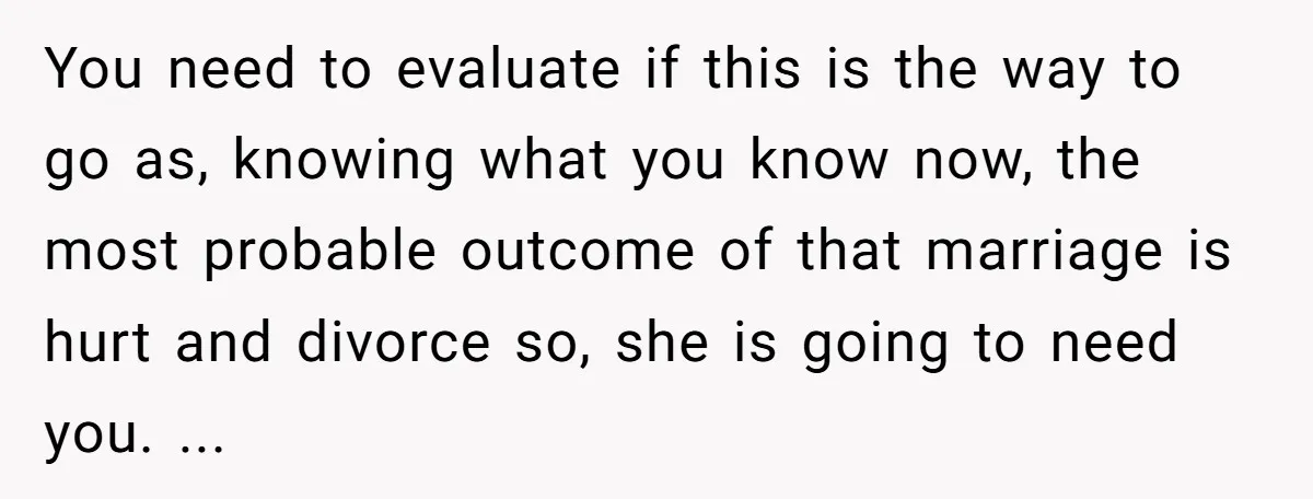 You need to evaluate if this is the way to go as, knowing what you know now, the most probable outcome of that marriage is hurt and divorce so, she...