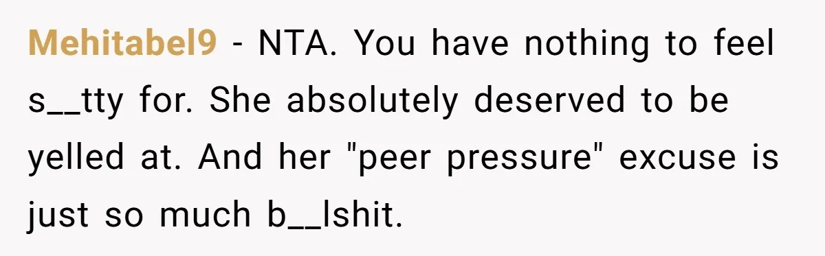 Mehitabel9 - NTA. You have nothing to feel s__tty for. She absolutely deserved to be yelled at. And her "peer pressure" excuse is just so much b__lshit.