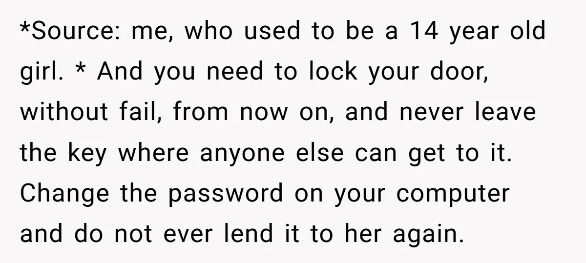*Source: me, who used to be a 14 year old girl. * And you need to lock your door, without fail, from now on, and never leave the key where...