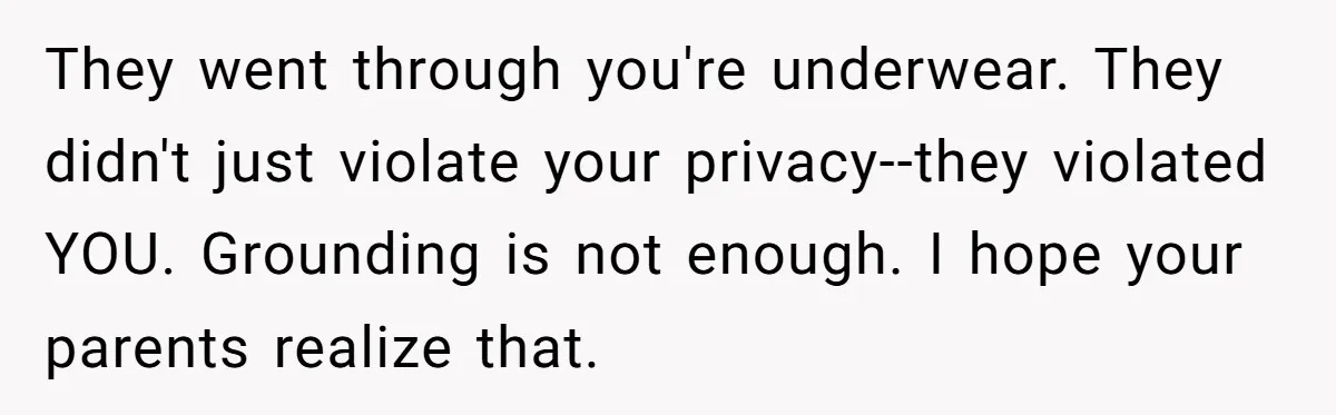 They went through you're underwear. They didn't just violate your privacy--they violated YOU. Grounding is not enough. I hope your parents realize that.