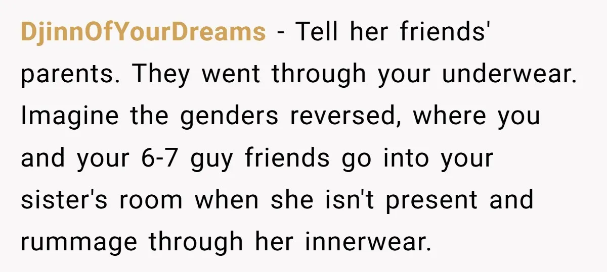 DjinnOfYourDreams - Tell her friends' parents. They went through your underwear. Imagine the genders reversed, where you and your 6-7 guy friends go into your sister's room when she isn't...