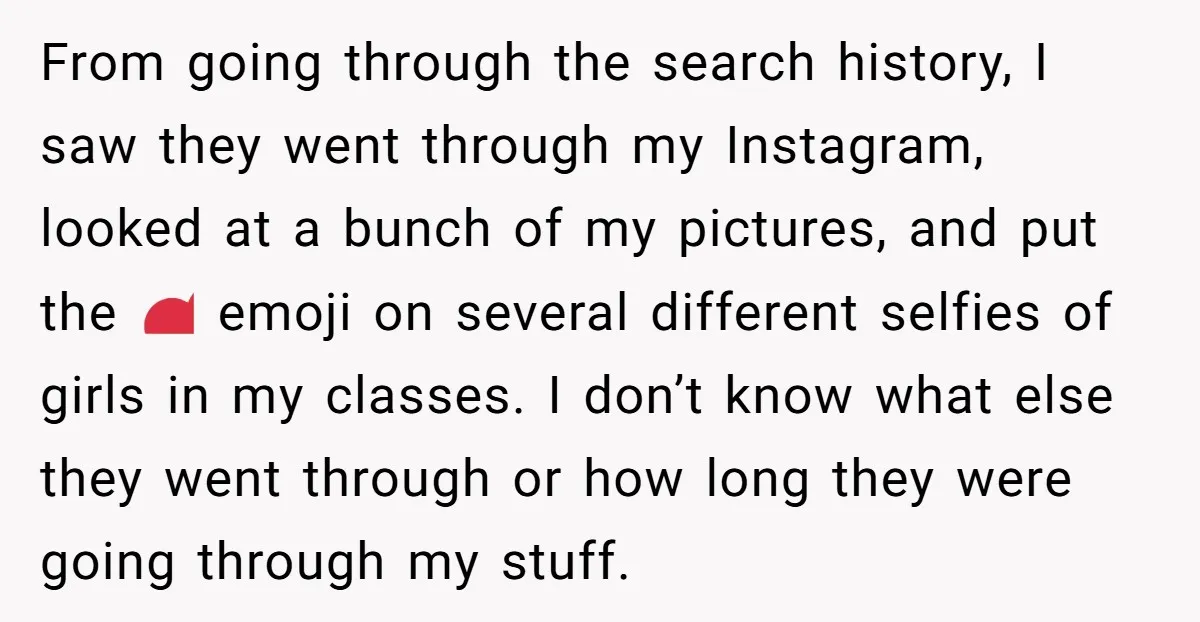 From going through the search history, I saw they went through my Instagram, looked at a bunch of my pictures, and put the 😍 emoji on several different selfies of...