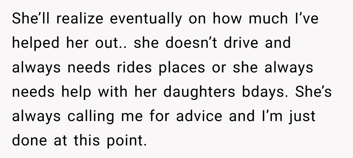 She’ll realize eventually on how much I’ve helped her out.. she doesn’t drive and always needs rides places or she always needs help with her daughters bdays. She’s always calling...