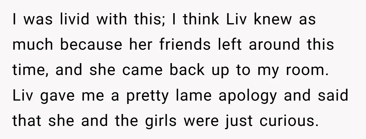 I was livid with this; I think Liv knew as much because her friends left around this time, and she came back up to my room. Liv gave me a...