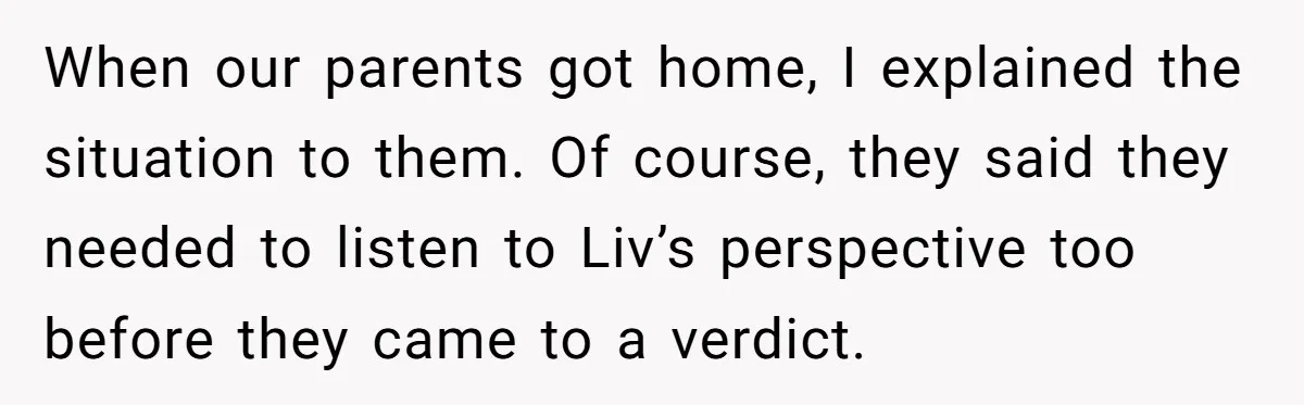 When our parents got home, I explained the situation to them. Of course, they said they needed to listen to Liv’s perspective too before they came to a verdict.