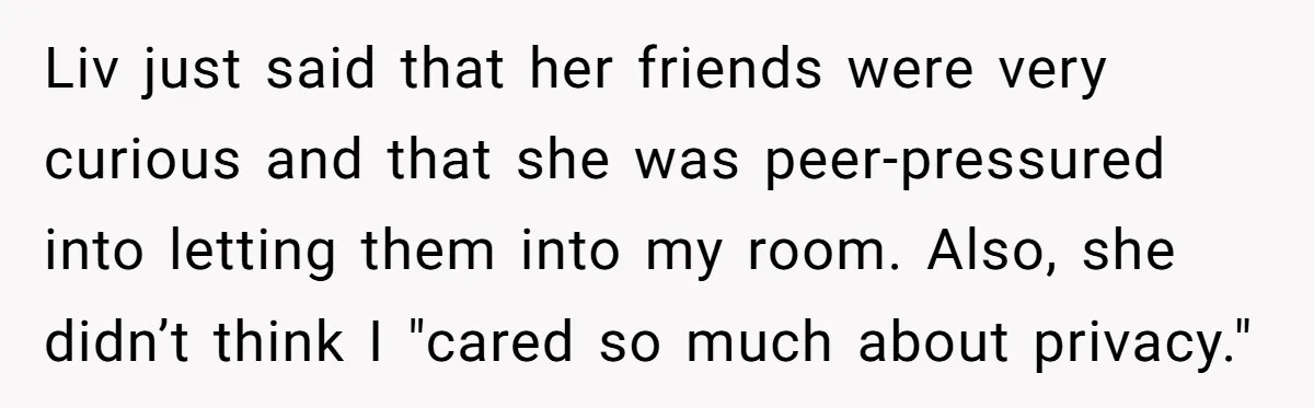 Liv just said that her friends were very curious and that she was peer-pressured into letting them into my room. Also, she didn’t think I "cared so much about privacy."