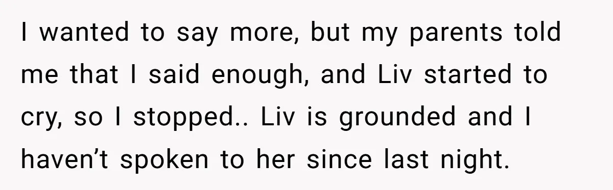 I wanted to say more, but my parents told me that I said enough, and Liv started to cry, so I stopped.. Liv is grounded and I haven’t spoken to...