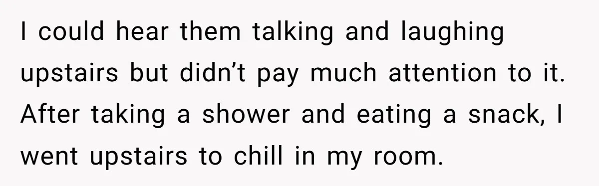 I could hear them talking and laughing upstairs but didn’t pay much attention to it. After taking a shower and eating a snack, I went upstairs to chill in my...