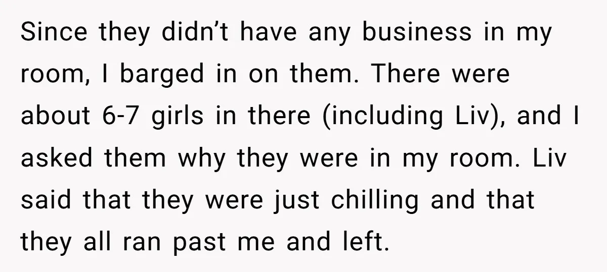 Since they didn’t have any business in my room, I barged in on them. There were about 6-7 girls in there (including Liv), and I asked them why they were...