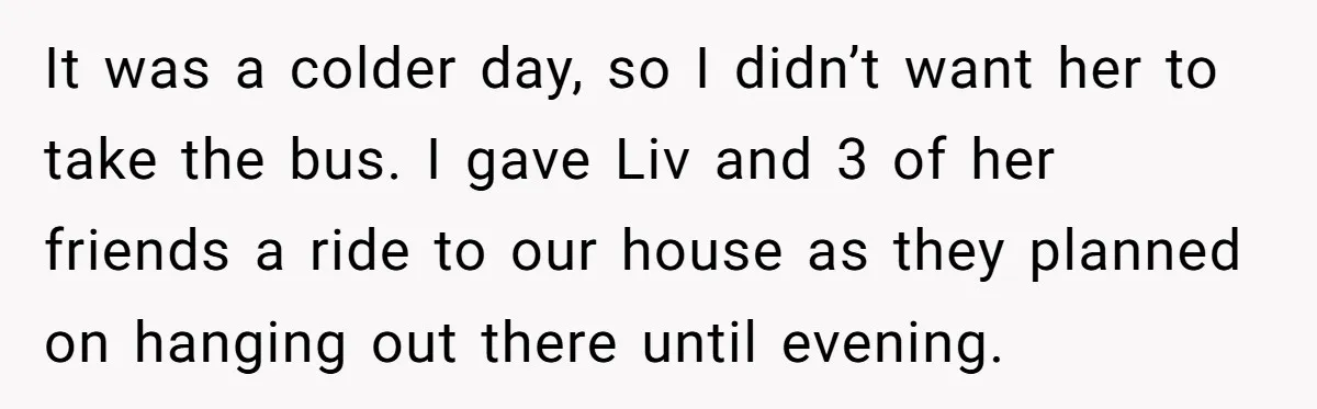 It was a colder day, so I didn’t want her to take the bus. I gave Liv and 3 of her friends a ride to our house as they planned...