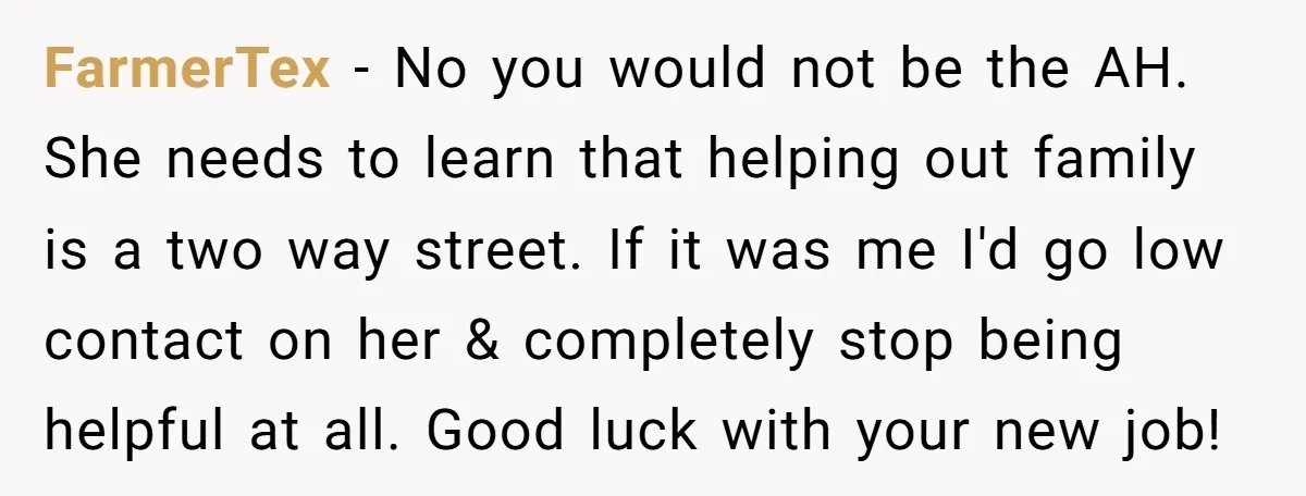 FarmerTex − No you would not be the AH. She needs to learn that helping out family is a two way street. If it was me I'd go low contact...