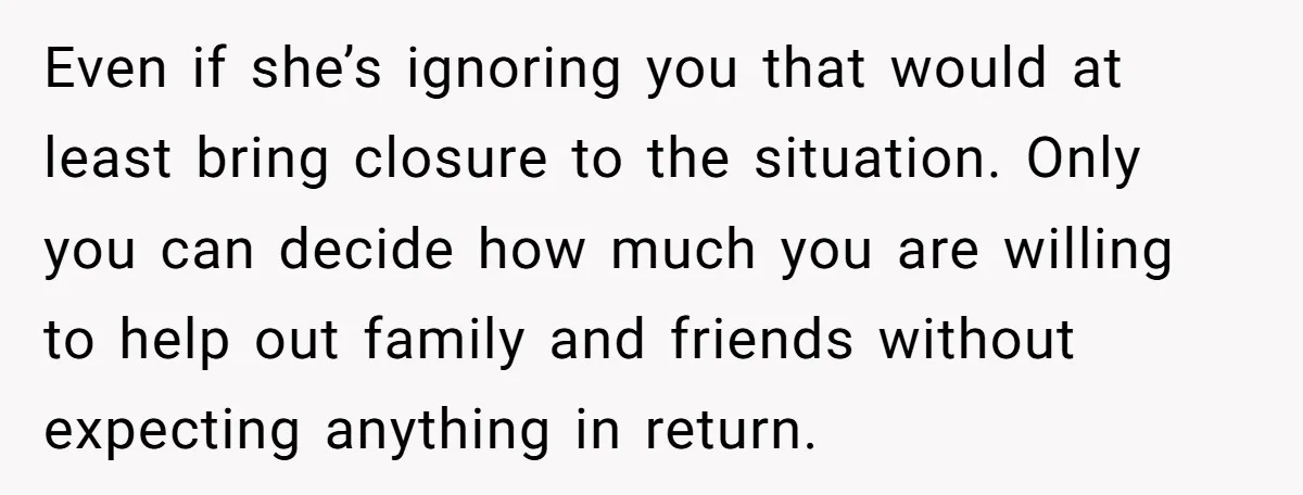 Even if she’s ignoring you that would at least bring closure to the situation. Only you can decide how much you are willing to help out family and friends without...