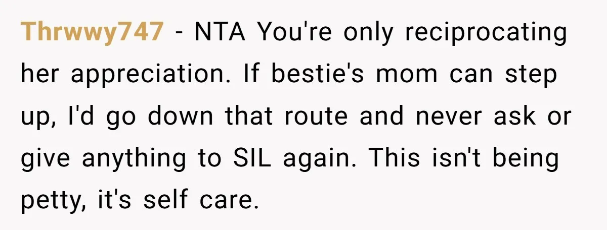Thrwwy747 − NTA You're only reciprocating her appreciation. If bestie's mom can step up, I'd go down that route and never ask or give anything to SIL again. This isn't...