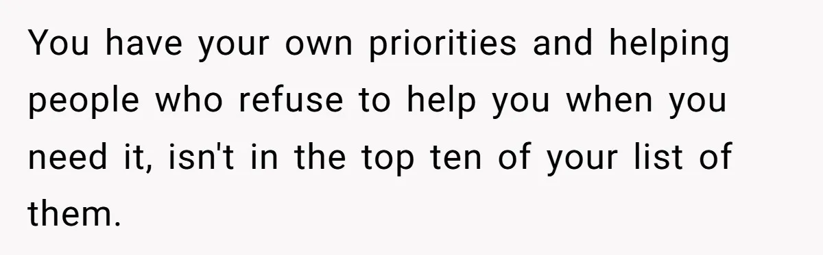 You have your own priorities and helping people who refuse to help you when you need it, isn't in the top ten of your list of them.