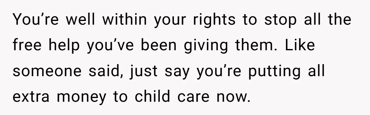 You’re well within your rights to stop all the free help you’ve been giving them. Like someone said, just say you’re putting all extra money to child care now.