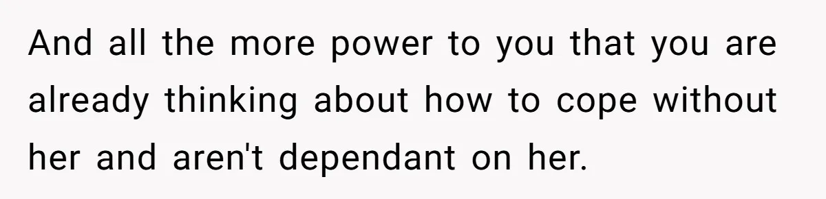 And all the more power to you that you are already thinking about how to cope without her and aren't dependant on her.