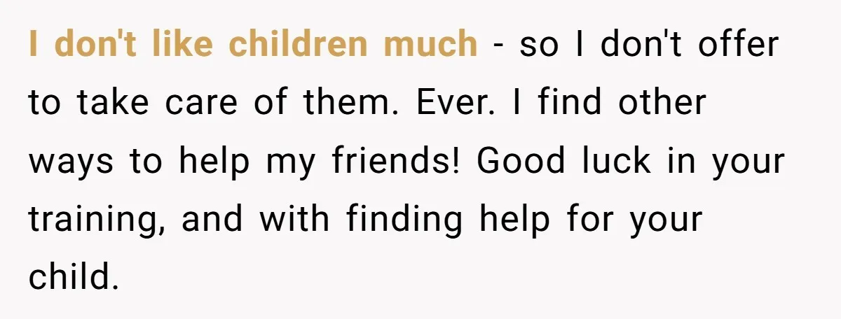 I don't like children much - so I don't offer to take care of them. Ever. I find other ways to help my friends! Good luck in your training, and...
