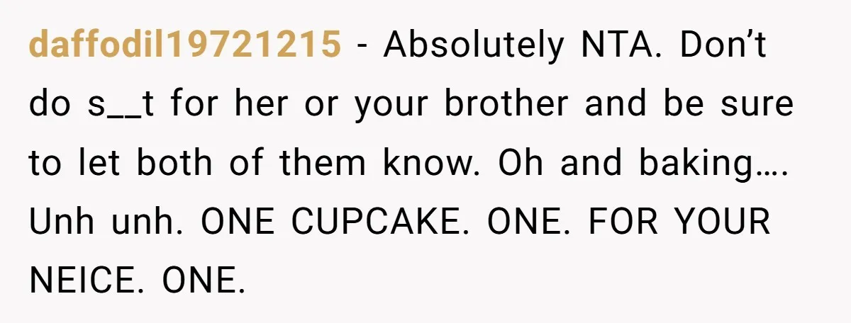 daffodil19721215 − Absolutely NTA. Don’t do s__t for her or your brother and be sure to let both of them know. Oh and baking…. Unh unh. ONE CUPCAKE. ONE. FOR...