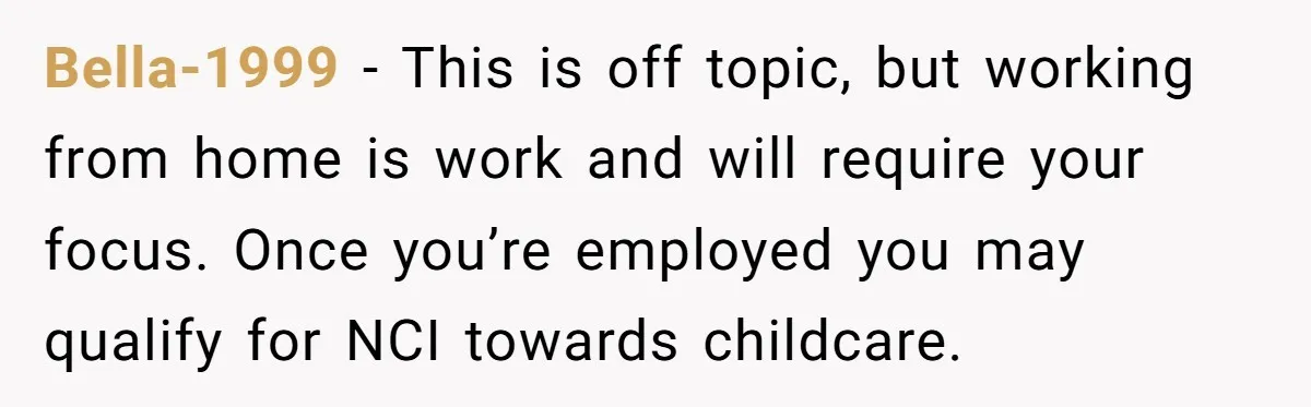 Bella-1999 − This is off topic, but working from home is work and will require your focus. Once you’re employed you may qualify for NCI towards childcare.