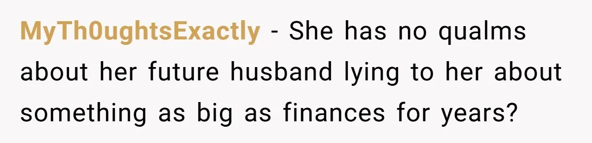 MyTh0ughtsExactly − She has no qualms about her future husband lying to her about something as big as finances for years?