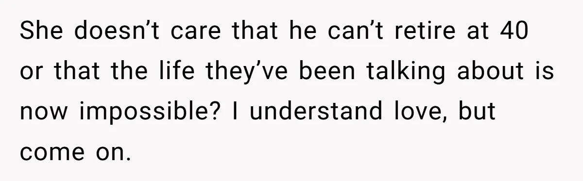 She doesn’t care that he can’t retire at 40 or that the life they’ve been talking about is now impossible? I understand love, but come on.