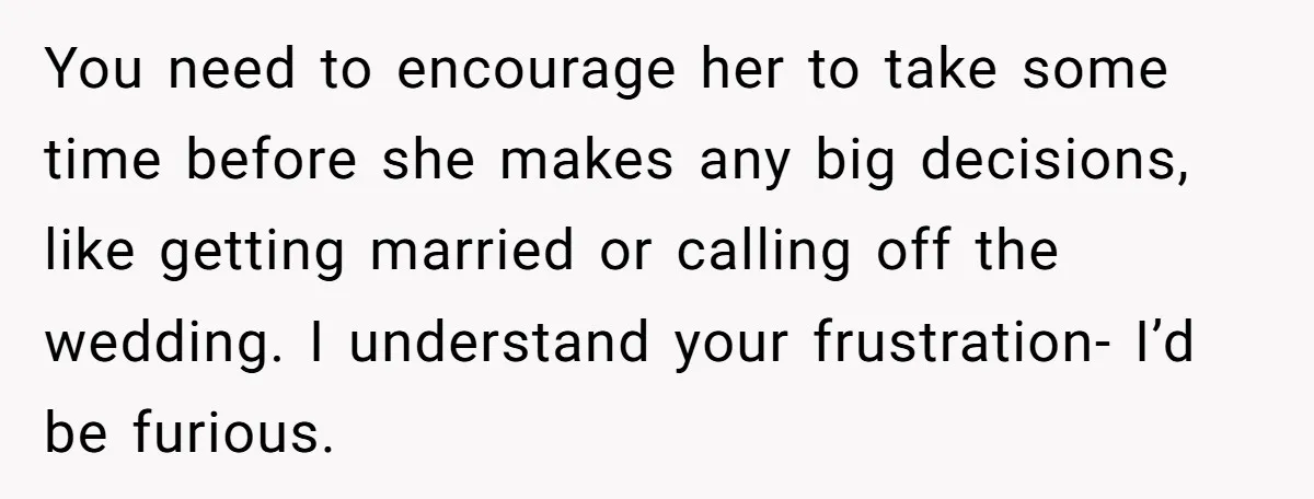 You need to encourage her to take some time before she makes any big decisions, like getting married or calling off the wedding. I understand your frustration- I’d be furious.