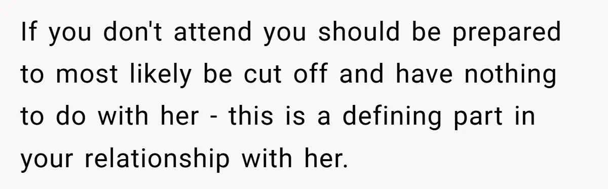 If you don't attend you should be prepared to most likely be cut off and have nothing to do with her - this is a defining part in your relationship...
