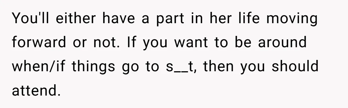 You'll either have a part in her life moving forward or not. If you want to be around when/if things go to s__t, then you should attend.