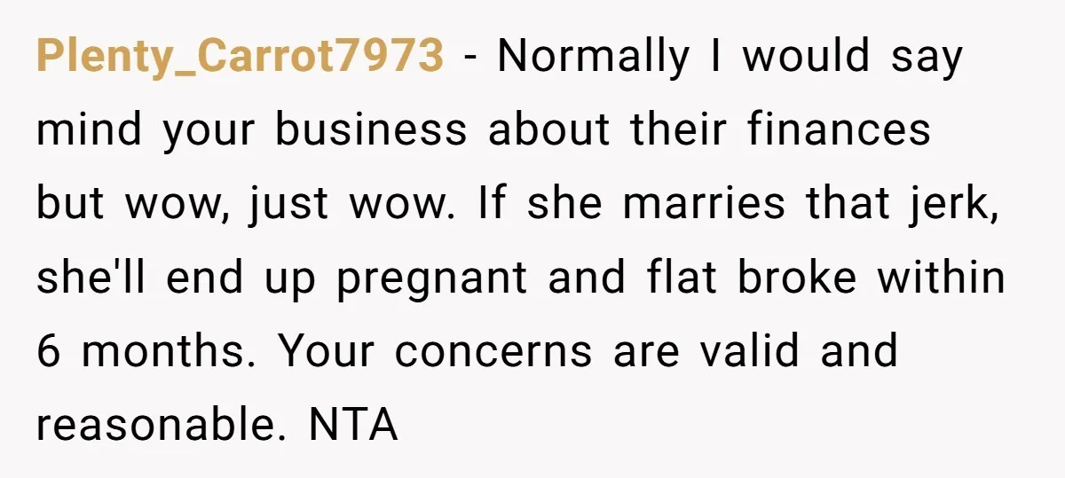 Plenty_Carrot7973 − Normally I would say mind your business about their finances but wow, just wow. If she marries that jerk, she'll end up pregnant and flat broke within 6...