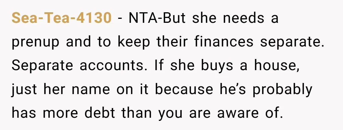 Sea-Tea-4130 − NTA-But she needs a prenup and to keep their finances separate. Separate accounts. If she buys a house, just her name on it because he’s probably has more...