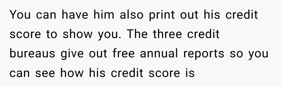 You can have him also print out his credit score to show you. The three credit bureaus give out free annual reports so you can see how his credit score...