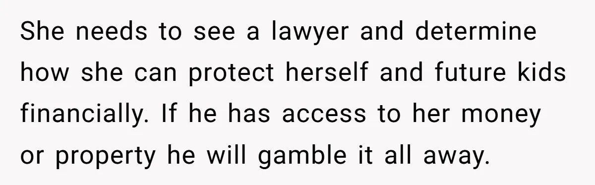 She needs to see a lawyer and determine how she can protect herself and future kids financially. If he has access to her money or property he will gamble it...