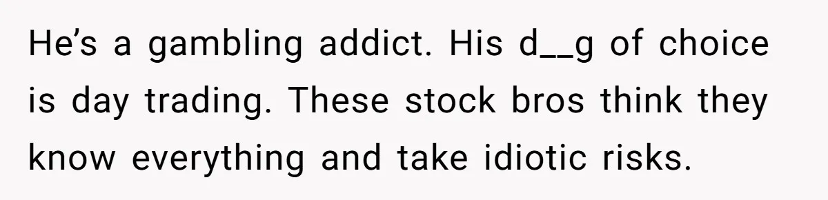 He’s a gambling addict. His d__g of choice is day trading. These stock bros think they know everything and take idiotic risks.