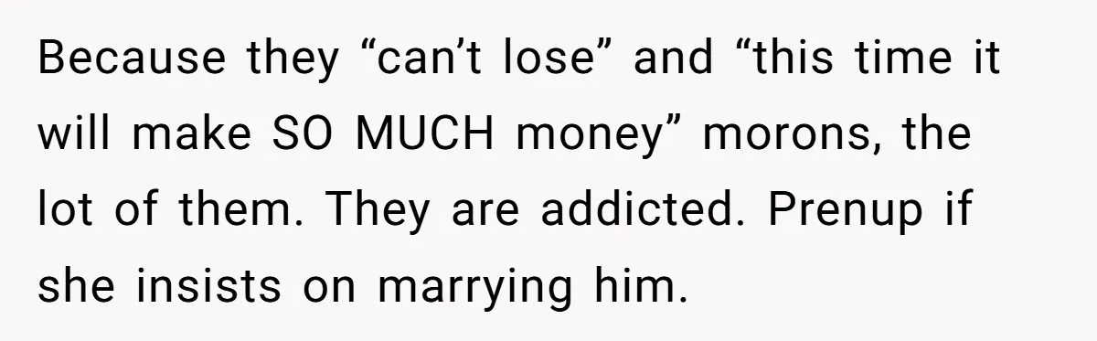 Because they “can’t lose” and “this time it will make SO MUCH money” morons, the lot of them. They are addicted. Prenup if she insists on marrying him.