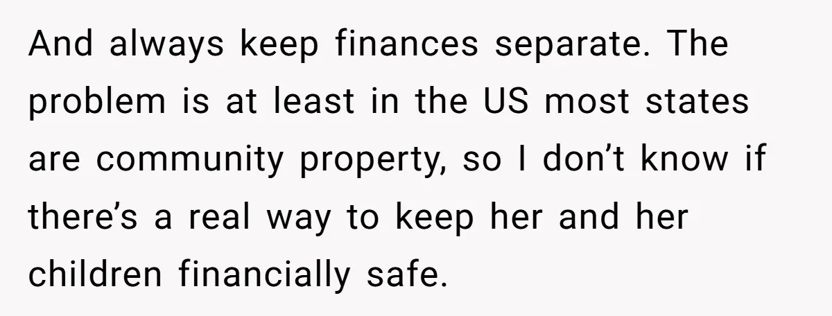 And always keep finances separate. The problem is at least in the US most states are community property, so I don’t know if there’s a real way to keep her...