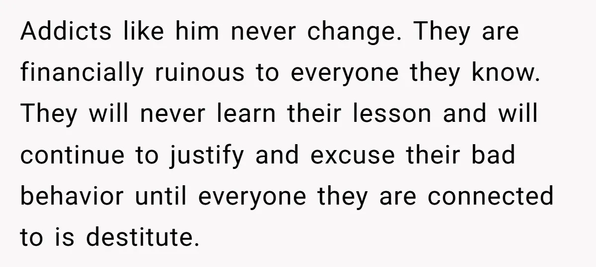 Addicts like him never change. They are financially ruinous to everyone they know. They will never learn their lesson and will continue to justify and excuse their bad behavior until...