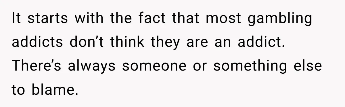 It starts with the fact that most gambling addicts don’t think they are an addict. There’s always someone or something else to blame.