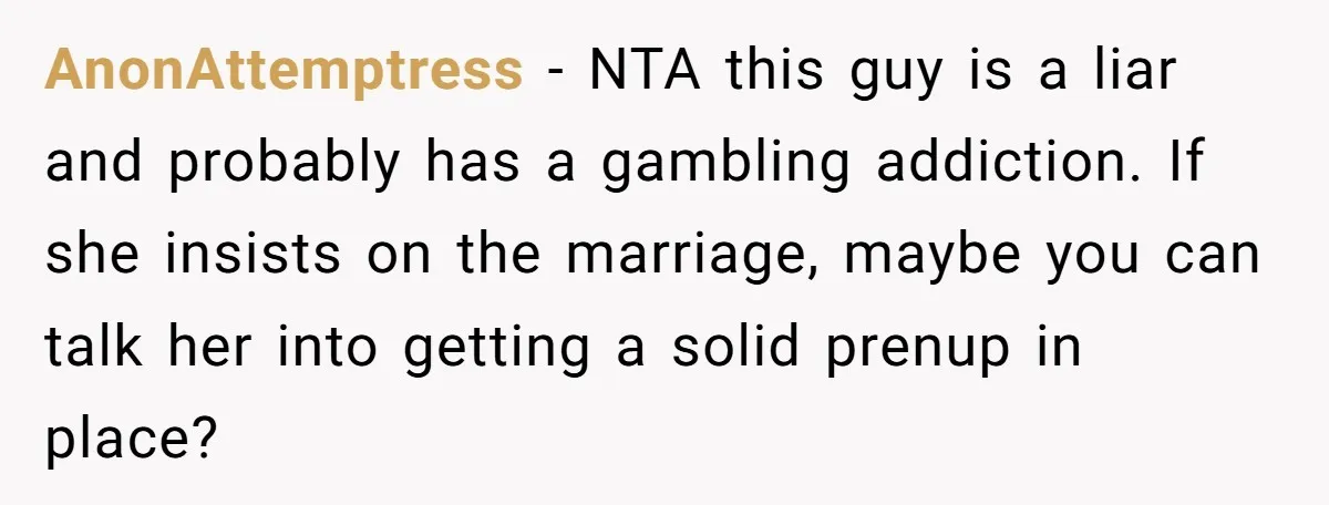 AnonAttemptress − NTA this guy is a liar and probably has a gambling addiction. If she insists on the marriage, maybe you can talk her into getting a solid prenup...